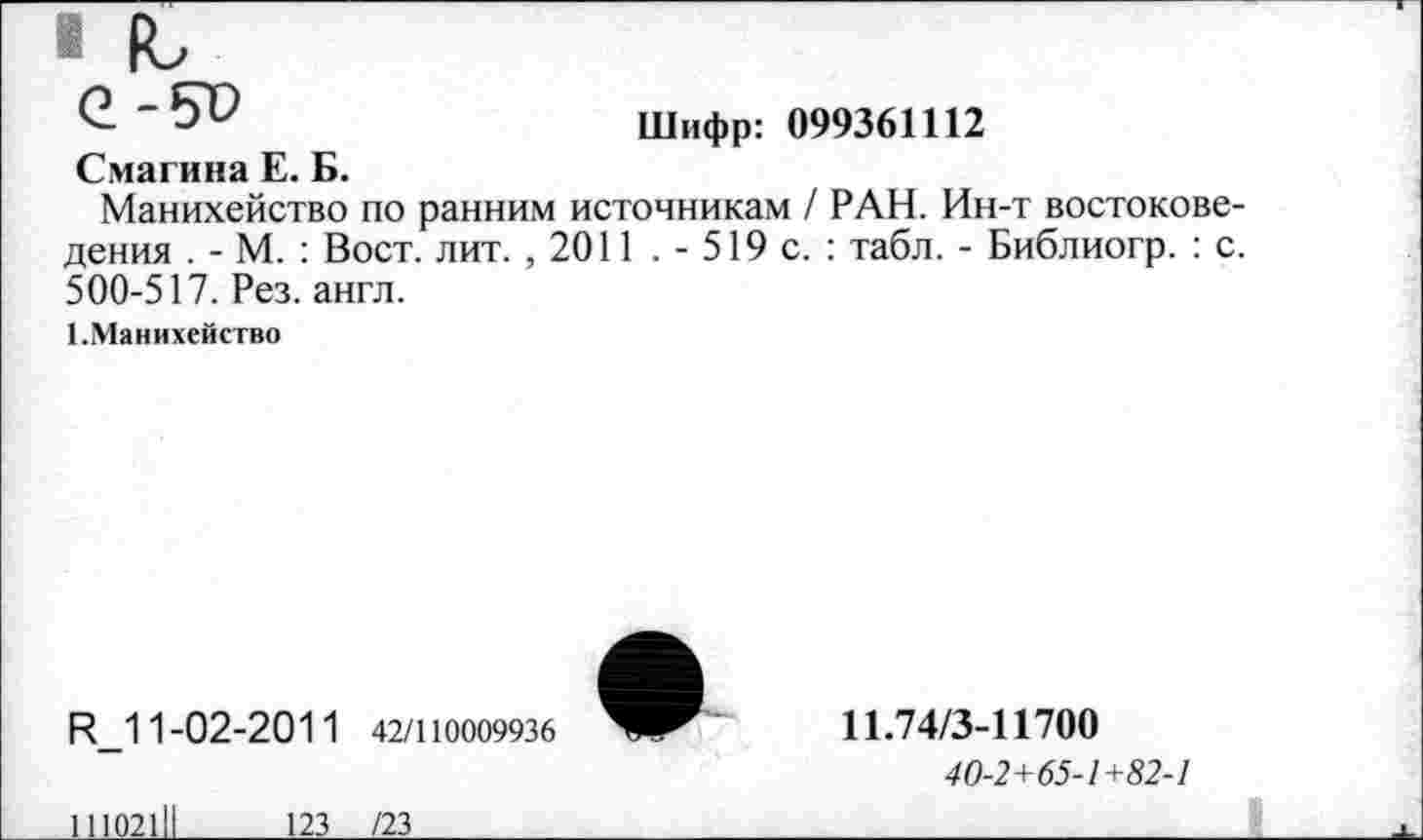 ﻿1Ь
Шифр: 099361112
Смагина Е. Б.
Манихейство по ранним источникам / РАН. Ин-т востоковедения . - М. : Вост. лит. , 2011 . - 519 с. : табл. - Библиогр. : с. 500-517. Рез. англ.
1.Манихейство
И_11-02-2011 42/110009936
11.74/3-11700
40-2+65-1+82-1
11102111	123 /23